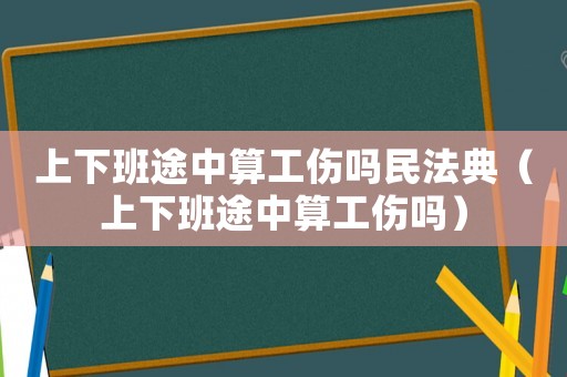 上下班途中算工傷嗎民法典（上下班途中算工傷嗎）
