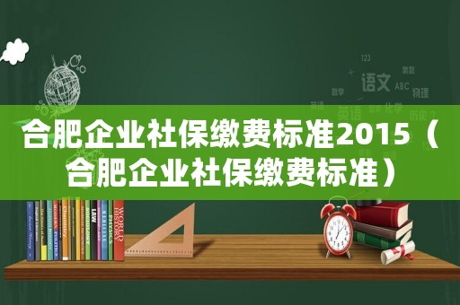 合肥企業(yè)社保繳費(fèi)標(biāo)準(zhǔn)2015（合肥企業(yè)社保繳費(fèi)標(biāo)準(zhǔn)）