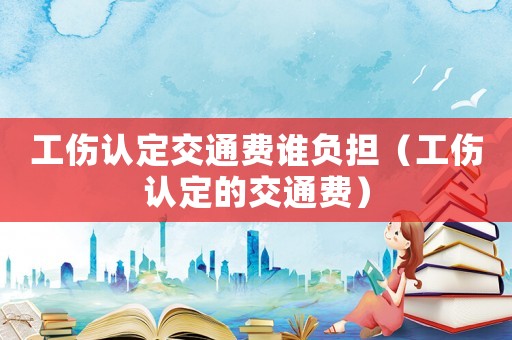 工傷認(rèn)定交通費(fèi)誰負(fù)擔(dān)（工傷認(rèn)定的交通費(fèi)）