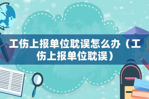 工傷上報單位耽誤怎么辦（工傷上報單位耽誤）