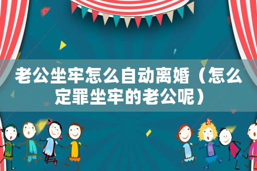 老公坐牢怎么自動(dòng)離婚（怎么定罪坐牢的老公呢）