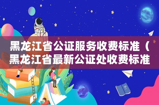 黑龍江省公證服務收費標準（黑龍江省最新公證處收費標準）