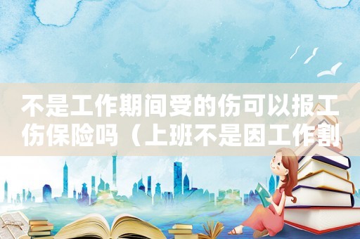 不是工作期間受的傷可以報工傷保險嗎（上班不是因工作割到手算工傷嗎）