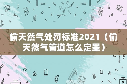 偷天然氣處罰標準2021（偷天然氣管道怎么定罪）