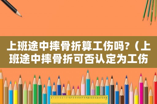 上班途中摔骨折算工傷嗎?（上班途中摔骨折可否認定為工傷）