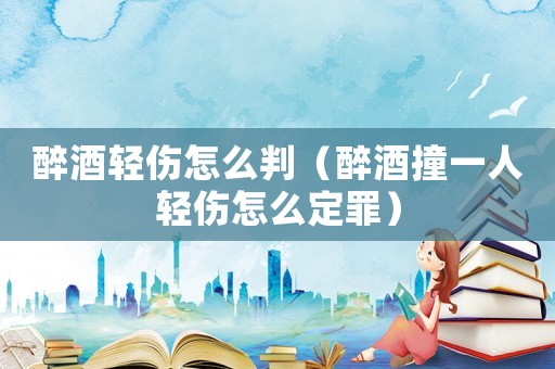 醉酒輕傷怎么判（醉酒撞一人輕傷怎么定罪）