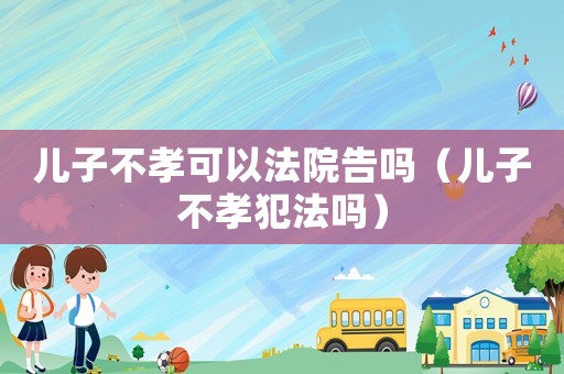 兒子不孝可以法院告嗎（兒子不孝犯法嗎）