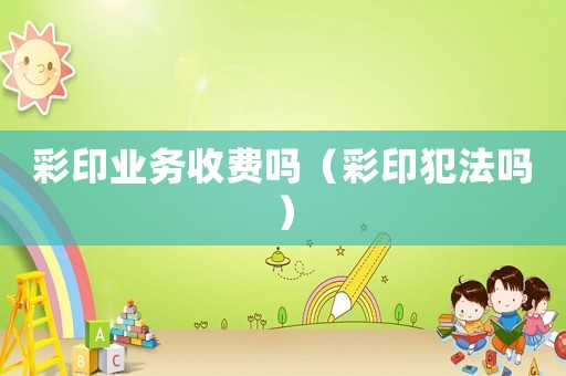 彩印業務收費嗎（彩印犯法嗎）
