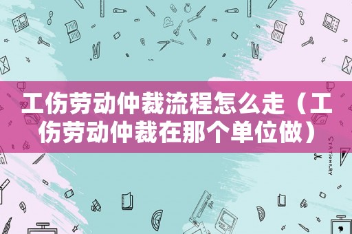 工傷勞動仲裁流程怎么走（工傷勞動仲裁在那個單位做）