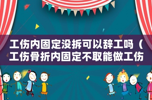 工傷內固定沒拆可以辭工嗎（工傷骨折內固定不取能做工傷簽定嗎）