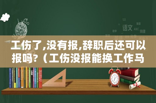 工傷了,沒有報,辭職后還可以報嗎?（工傷沒報能換工作馬）