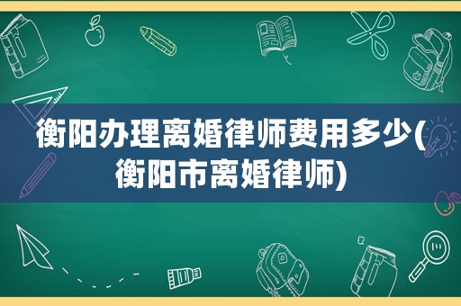 衡陽辦理離婚律師費用多少(衡陽市離婚律師)