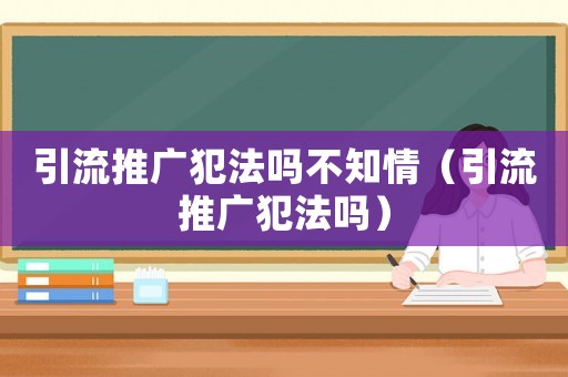引流推廣犯法嗎不知情（引流推廣犯法嗎）