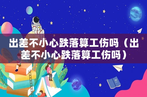 出差不小心跌落算工傷嗎（出差不小心跌落算工傷嗎）