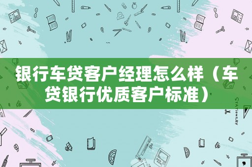 銀行車貸客戶經(jīng)理怎么樣（車貸銀行優(yōu)質(zhì)客戶標(biāo)準(zhǔn)）