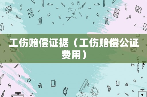 工傷賠償證據（工傷賠償公證費用）