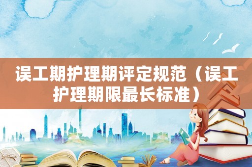 誤工期護理期評定規范（誤工護理期限最長標準）