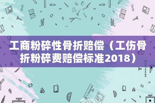 工商粉碎性骨折賠償（工傷骨折粉碎費賠償標準2018）