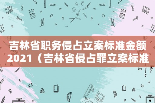吉林省職務侵占立案標準金額2021（吉林省侵占罪立案標準）