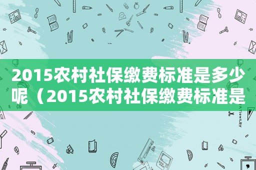 2015農(nóng)村社保繳費標(biāo)準(zhǔn)是多少呢（2015農(nóng)村社保繳費標(biāo)準(zhǔn)是多少）