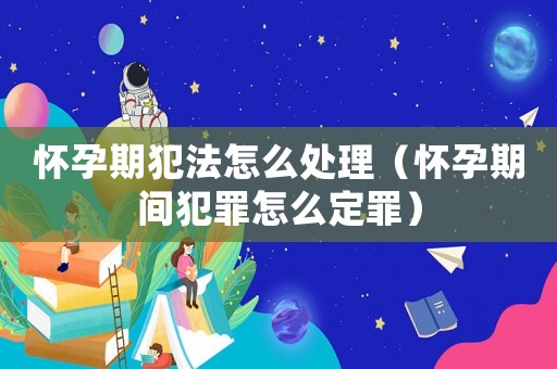 懷孕期犯法怎么處理（懷孕期間犯罪怎么定罪）