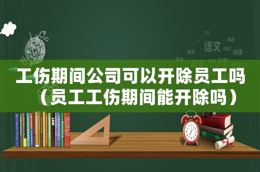 工傷期間公司可以開除員工嗎（員工工傷期間能開除嗎）