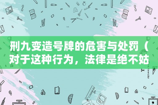 刑九變造號牌的危害與處罰（對于這種行為，法律是絕不姑息的）