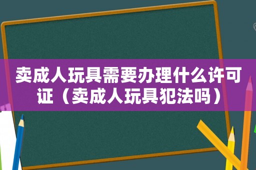 賣成人玩具需要辦理什么許可證（賣成人玩具犯法嗎）