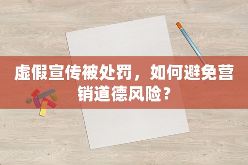 虛假宣傳被處罰，如何避免營銷道德風險？