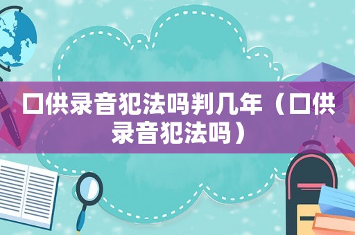 口供錄音犯法嗎判幾年（口供錄音犯法嗎）