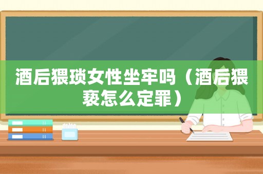 酒后猥瑣女性坐牢嗎（酒后猥褻怎么定罪）
