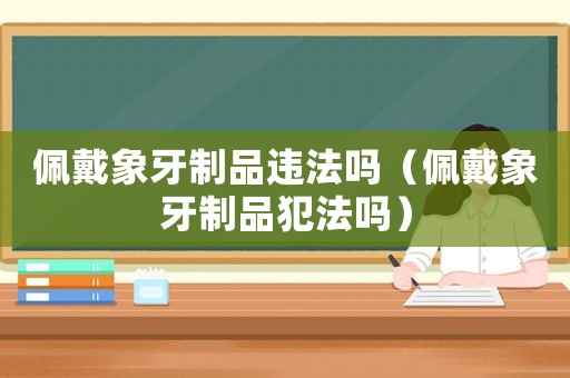 佩戴象牙制品違法嗎（佩戴象牙制品犯法嗎）