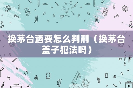 換茅臺酒要怎么判刑（換茅臺蓋子犯法嗎）