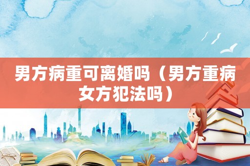男方病重可離婚嗎（男方重病女方犯法嗎）