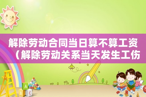 解除勞動合同當日算不算工資（解除勞動關系當天發生工傷）
