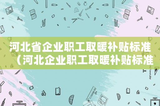 河北省企業職工取暖補貼標準（河北企業職工取暖補貼標準）