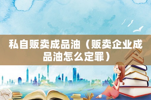 私自販賣成品油（販賣企業(yè)成品油怎么定罪）