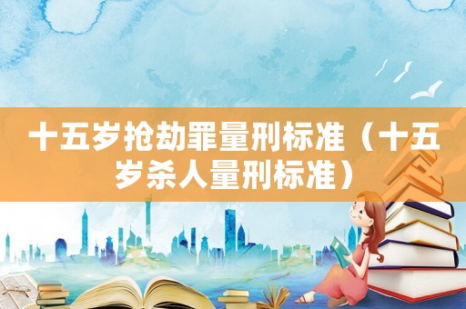 十五歲搶劫罪量刑標(biāo)準(zhǔn)（十五歲殺人量刑標(biāo)準(zhǔn)）