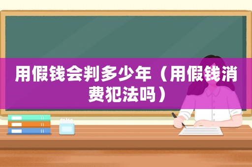 用假錢會判多少年（用假錢消費犯法嗎）
