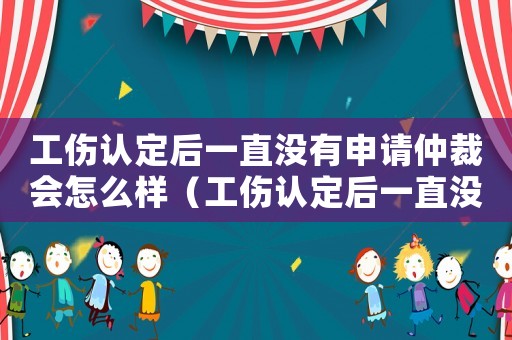 工傷認定后一直沒有申請仲裁會怎么樣（工傷認定后一直沒有申請仲裁）