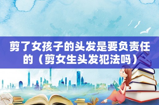 剪了女孩子的頭發(fā)是要負責(zé)任的（剪女生頭發(fā)犯法嗎）