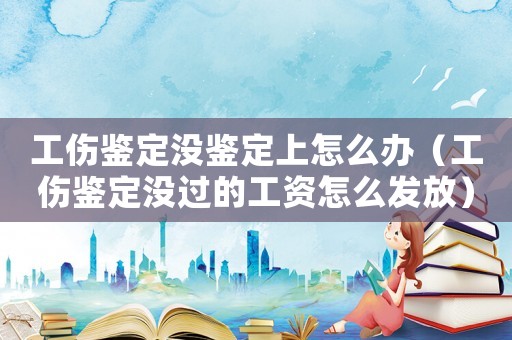 工傷鑒定沒鑒定上怎么辦（工傷鑒定沒過的工資怎么發放）