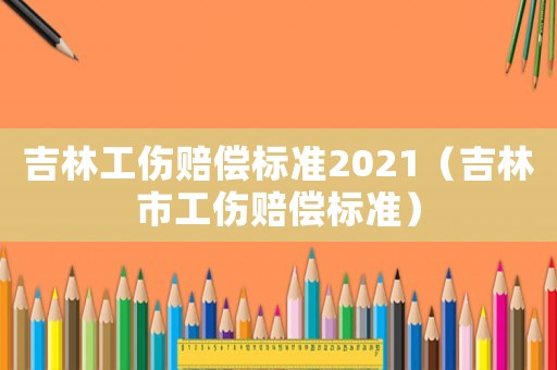 吉林工傷賠償標準2021（吉林市工傷賠償標準）