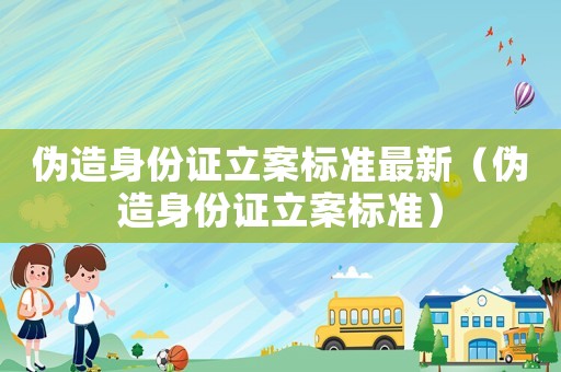 偽造身份證立案標準最新（偽造身份證立案標準）