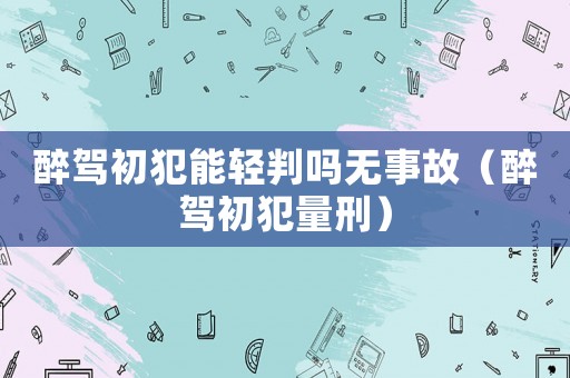 醉駕初犯能輕判嗎無事故（醉駕初犯量刑）