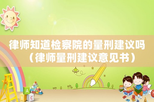 律師知道檢察院的量刑建議嗎（律師量刑建議意見書）