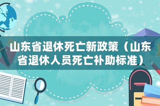 山東省退休死亡新政策（山東省退休人員死亡補(bǔ)助標(biāo)準(zhǔn)）