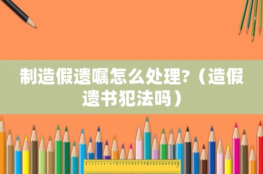 制造假遺囑怎么處理?（造假遺書犯法嗎）