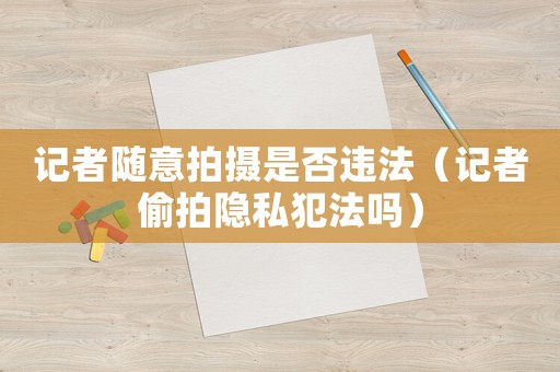 記者隨意拍攝是否違法（記者偷拍隱私犯法嗎）