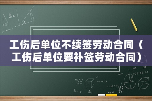 工傷后單位不續簽勞動合同（工傷后單位要補簽勞動合同）
